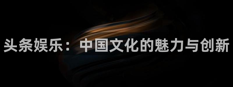申慱sunbet手机版登管理网：头条娱乐：中国文化的魅力与创新